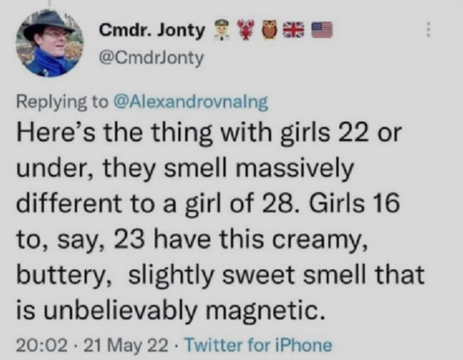 screenshot - Cmdr. Jonty Here's the thing with girls 22 or under, they smell massively different to a girl of 28. Girls 16 to, say, 23 have this creamy, buttery, slightly sweet smell that is unbelievably magnetic. 21 May 22 Twitter for iPhone .